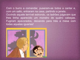Com o burro a comandar, puseram-se todos a cantar e,
com um salto, entraram na casa, partindo a janela.
Ouvindo aquele terrível estrondo, os ladrões julgavam que
lhes tinha aparecido um monstro de quatro cabeças.
Fugiram apavorados, deixando para trás a mesa com
todas aquelas iguarias!
 