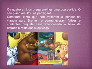 Os quatro amigos pregaram-lhes uma boa partida. O
seu plano resultou na perfeição!
Comeram tanto que não voltaram a pensar na
viagem para Bremen e permaneceram felizes e
contentes naquela casa abandonada à beira da
estrada o resto das suas vidas.
 