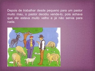 Depois de trabalhar desde pequeno para um pastor
muito mau, o pastor decidiu vende-lo, pois achava
que ele estava muito velho e já não servia para
nada.
 