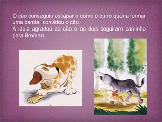 O cão conseguiu escapar e como o burro queria formar
uma banda, convidou o cão.
A ideia agradou ao cão e os dois seguiram caminho
para Bremen.
 