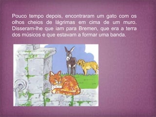 Pouco tempo depois, encontraram um gato com os
olhos cheios de lágrimas em cima de um muro.
Disseram-lhe que iam para Bremen, que era a terra
dos músicos e que estavam a formar uma banda.
 