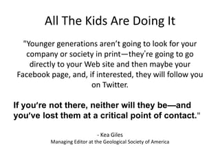 All The Kids Are Doing It
"Younger generations aren’t going to look for your
company or society in print—they‟re going to go
directly to your Web site and then maybe your
Facebook page, and, if interested, they will follow you
on Twitter.
If you’re not there, neither will they be—and
you’ve lost them at a critical point of contact."
- Kea Giles
Managing Editor at the Geological Society of America

 