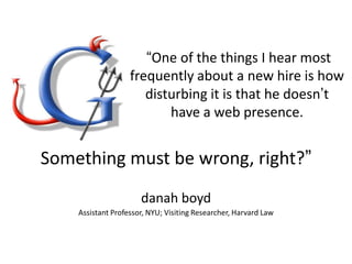 “One of the things I hear most
frequently about a new hire is how
disturbing it is that he doesn‟t
have a web presence.

Something must be wrong, right?”
danah boyd
Assistant Professor, NYU; Visiting Researcher, Harvard Law

 