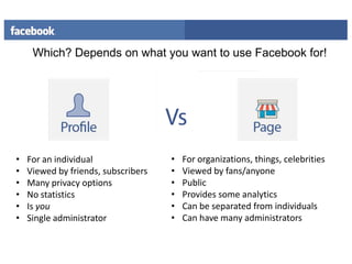 Which? Depends on what you want to use Facebook for!

•
•
•
•
•
•

For an individual
Viewed by friends, subscribers
Many privacy options
No statistics
Is you
Single administrator

•
•
•
•
•
•

For organizations, things, celebrities
Viewed by fans/anyone
Public
Provides some analytics
Can be separated from individuals
Can have many administrators

 