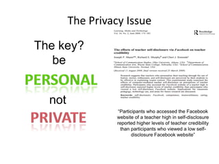 The Privacy Issue
The key?
be

not
“Participants who accessed the Facebook
website of a teacher high in self-disclosure
reported higher levels of teacher credibility
than participants who viewed a low selfdisclosure Facebook website”

 