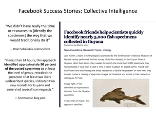 Facebook Success Stories: Collective Intelligence
“We didn’t have really the time
or resources to [identify the
specimens] the way that we
would traditionally do it”
— Brian Sidlauskas, lead scientist

“In less than 24 hours, this approach
identified approximately 90 percent
of the posted specimens to at least
the level of genus, revealed the
presence of at least two likely
undescribed species, indicated two
new records for Guyana and
generated several loan requests.”
— Smithsonian blog post

 