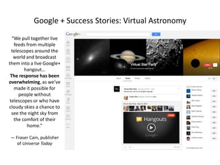 Google + Success Stories: Virtual Astronomy
“We pull together live
feeds from multiple
telescopes around the
world and broadcast
them into a live Google+
hangout…
The response has been
overwhelming, as we’ve
made it possible for
people without
telescopes or who have
cloudy skies a chance to
see the night sky from
the comfort of their
home.”
— Fraser Cain, publisher
of Universe Today

 