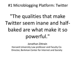 #1 Microblogging Platform: Twitter

"The qualities that make
Twitter seem inane and halfbaked are what make it so
powerful."
Jonathan Zittrain
Harvard University Law professor and Faculty CoDirector, Berkman Center for Internet and Society

 