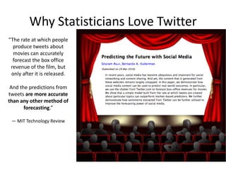Why Statisticians Love Twitter
“The rate at which people
produce tweets about
movies can accurately
forecast the box office
revenue of the film, but
only after it is released.
And the predictions from
tweets are more accurate
than any other method of
forecasting.”
— MIT Technology Review

 
