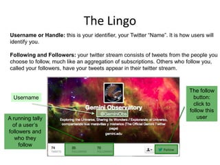 The Lingo
Username or Handle: this is your identifier, your Twitter “Name”. It is how users will
identify you.
Following and Followers: your twitter stream consists of tweets from the people you
choose to follow, much like an aggregation of subscriptions. Others who follow you,
called your followers, have your tweets appear in their twitter stream.

Username

A running tally
of a user‟s
followers and
who they
follow

The follow
button:
click to
follow this
user

 
