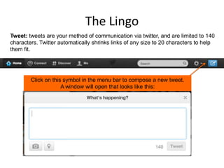 The Lingo
Tweet: tweets are your method of communication via twitter, and are limited to 140
characters. Twitter automatically shrinks links of any size to 20 characters to help
them fit.

Click on this symbol in the menu bar to compose a new tweet.
A window will open that looks like this:

 
