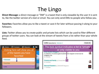 The Lingo
Direct Message: a direct message or “DM” is a tweet that is only viewable by the user it is sent
to, like the twitter version of a text or email. You can only send DMs to people who follow you.

Favorites: Favorites allow you to like a tweet or save it for later without passing it along to your
followers.
Lists: Twitter allows you to create public and private lists which can be used to filter different
groups of twitter users. You can look at the stream of tweets from a list rather than your whole
feed.

Clicking here will show you all
of the tweets you have
favorited

The lock symbol indicates a list is “private”,
or only visible to you

 