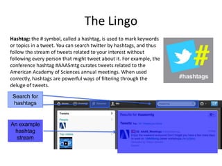The Lingo
Hashtag: the # symbol, called a hashtag, is used to mark keywords
or topics in a tweet. You can search twitter by hashtags, and thus
follow the stream of tweets related to your interest without
following every person that might tweet about it. For example, the
conference hashtag #AAASmtg curates tweets related to the
American Academy of Sciences annual meetings. When used
correctly, hashtags are powerful ways of filtering through the
deluge of tweets.
Search for
hashtags

An example
hashtag
stream

 