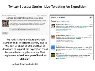 Twitter Success Stories: Live-Tweeting An Expedition

“We had arranged a text to donation
number, and I tweeted that every dive in
PNG cost us about $5USD and that $5
donations to support the expedition could
be made by texting the number. That
single tweet raised a couple of hundred
dollars.”
Joshua Drew, lead scientist

 