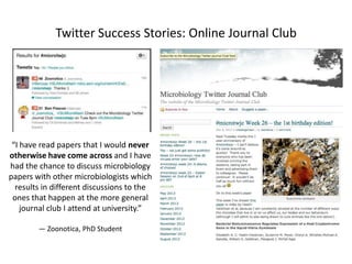 Twitter Success Stories: Online Journal Club

“I have read papers that I would never
otherwise have come across and I have
had the chance to discuss microbiology
papers with other microbiologists which
results in different discussions to the
ones that happen at the more general
journal club I attend at university.”
— Zoonotica, PhD Student

 