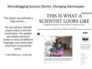 Microblogging Success Stories: Changing Stereotypes
“The project was definitely a
huge success….

The site had over 100,000
unique visitors in the first
month alone. The website
was initially shared on
Twitter in nearly 20 different
languages, and visitors have
come from all around the
world.”
— Allie Wilkinson, co-founder

 
