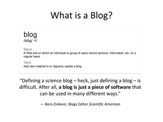What is a Blog?

“Defining a science blog – heck, just defining a blog – is
difficult. After all, a blog is just a piece of software that
can be used in many different ways.”
— Bora Zivkovic, Blogs Editor Scientific American

 