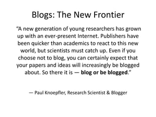 Blogs: The New Frontier
“A new generation of young researchers has grown
up with an ever-present Internet. Publishers have
been quicker than academics to react to this new
world, but scientists must catch up. Even if you
choose not to blog, you can certainly expect that
your papers and ideas will increasingly be blogged
about. So there it is — blog or be blogged.”
— Paul Knoepfler, Research Scientist & Blogger

 