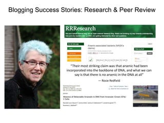 Blogging Success Stories: Research & Peer Review

,
“Their most striking claim was that arsenic had been
incorporated into the backbone of DNA, and what we can
say is that there is no arsenic in the DNA at all”
— Rosie Redfield

 