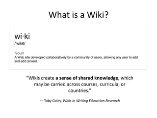 What is a Wiki?

“Wikis create a sense of shared knowledge, which
may be carried across courses, curricula, or
countries.”
— Toby Coley, Wikis in Writing Education Research

 