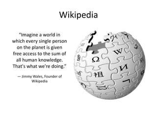 Wikipedia
“Imagine a world in
which every single person
on the planet is given
free access to the sum of
all human knowledge.
That's what we're doing.”
— Jimmy Wales, Founder of
Wikipedia

 