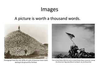 Images
A picture is worth a thousand words.

Photograph from the mid-1870s of a pile of American bison skulls
waiting to be ground for fertilizer

Five United States Marines and a United States Navy corpsman raising
the American flag atop Mount Suribachi; by Joe Rosenthal

 