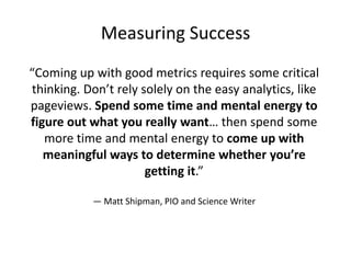 Measuring Success
“Coming up with good metrics requires some critical
thinking. Don’t rely solely on the easy analytics, like
pageviews. Spend some time and mental energy to
figure out what you really want… then spend some
more time and mental energy to come up with
meaningful ways to determine whether you’re
getting it.”
— Matt Shipman, PIO and Science Writer

 
