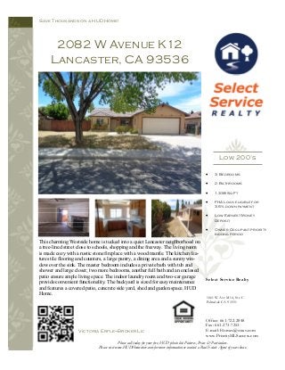 This charming Westside home is tucked into a quiet Lancaster neighborhood on
a tree-lined street close to schools, shopping and the freeway. The living room
is made cozy with a rustic stone fireplace with a wood mantle. The kitchen fea-
tures tile flooring and counters, a large pantry, a dining area and a sunny win-
dow over the sink. The master bedroom includes a private bath with tub and
shower and large closet; two more bedrooms, another full bath and an enclosed
patio ensure ample living space. The indoor laundry room and two-car garage
provide convenient functionality. The backyard is sized for easy maintenance
and features a covered patio, concrete side yard, shed and garden space. HUD
Home.
2082 W Avenue K12
Lancaster, CA 93536
Save Thousands on a HUD Home!
Select Service Realty
Office: 661-722-2848
Fax: 661-273-7253
E-mail: Homes@ssrav.com
www.PriorityMLSaccess.com
1061 W Ave M14, Ste C
Palmdale CA 93551
• 3 Bedrooms
• 2. Bathrooms
• 1,338 Sq Ft
• FHA Loan eligible for
3.5% down payment
• Low Earnest Money
Deposit
• Owner Occupant priority
bidding period
Victoria Erfle—Broker Lic
Please call today for your free, HUD photo list: Pictures, Prices & Particulars.
Please visit www.HUDHomestore.com for more information or contact a Real Estate Agent of your choice.
Low 200’s
 