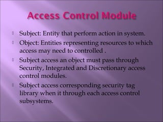  Subject: Entity that perform action in system.
 Object: Entities representing resources to which
access may need to controlled .
 Subject access an object must pass through
Security, Integrated and Discretionary access
control modules.
 Subject access corresponding security tag
library when it through each access control
subsystems.
 