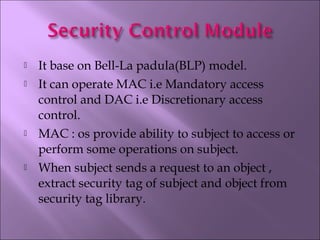 It base on Bell-La padula(BLP) model.
 It can operate MAC i.e Mandatory access
control and DAC i.e Discretionary access
control.
 MAC : os provide ability to subject to access or
perform some operations on subject.
 When subject sends a request to an object ,
extract security tag of subject and object from
security tag library.
 