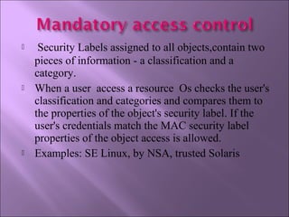   Security Labels assigned to all objects,contain two
pieces of information - a classification and a
category.
 When a user access a resource Os checks the user's
classification and categories and compares them to
the properties of the object's security label. If the
user's credentials match the MAC security label
properties of the object access is allowed.
 Examples: SE Linux, by NSA, trusted Solaris
 