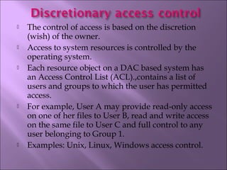  The control of access is based on the discretion
(wish) of the owner.
 Access to system resources is controlled by the
operating system.
 Each resource object on a DAC based system has
an Access Control List (ACL).,contains a list of
users and groups to which the user has permitted
access.
 For example, User A may provide read-only access
on one of her files to User B, read and write access
on the same file to User C and full control to any
user belonging to Group 1.
 Examples: Unix, Linux, Windows access control.
 