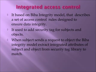  It based on Biba Integrity model, that  describes
a set of access control  rules designed to
ensure data integrity.
 It used to add security tag for subjects and
objects.
 When subject sends a request to object the Biba
integrity model extract integrated attributes of
subject and object from security tag library to
match.
 