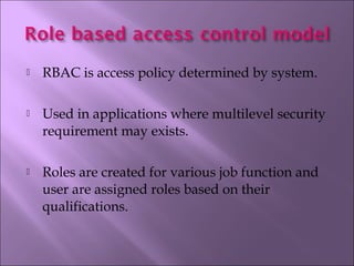  RBAC is access policy determined by system.
 Used in applications where multilevel security
requirement may exists.
 Roles are created for various job function and
user are assigned roles based on their
qualifications.
 