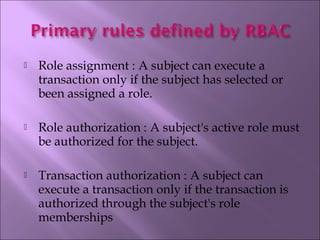  Role assignment : A subject can execute a
transaction only if the subject has selected or
been assigned a role.
 Role authorization : A subject's active role must
be authorized for the subject. 
 Transaction authorization : A subject can
execute a transaction only if the transaction is
authorized through the subject's role
memberships
 