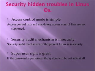  Access control mode is simple:
Access control lists and mandatory access control lists are not
supported.
 Security audit mechanism is insecurity
Security audit mechanism of the present Linux is insecurity
 Super user right is great
If the password is purloined, the system will be not safe at all.
 