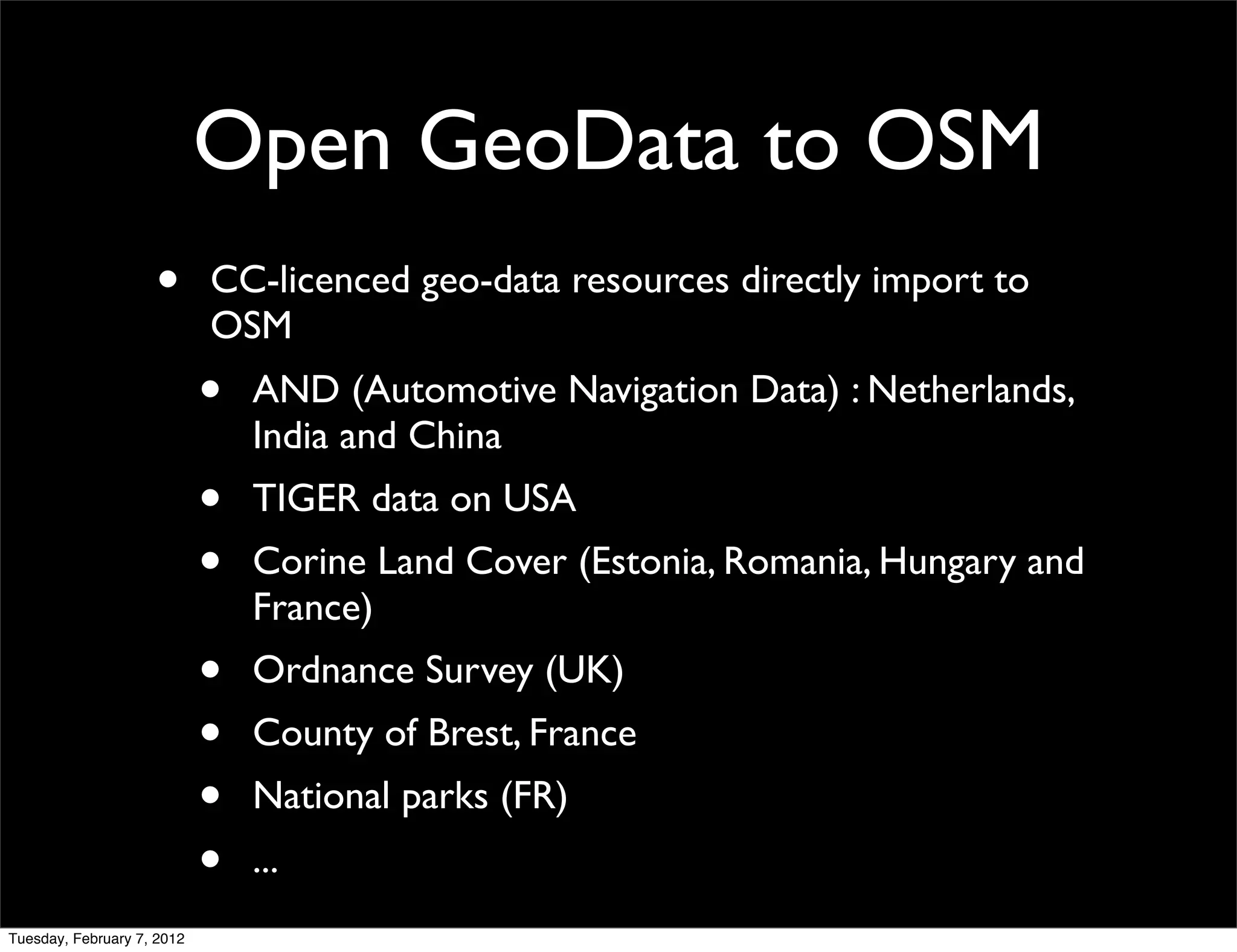 Open GeoData to OSM
                    •       CC-licenced geo-data resources directly import to
                            OSM
                            •   AND (Automotive Navigation Data) : Netherlands,
                                India and China
                            •   TIGER data on USA
                            •   Corine Land Cover (Estonia, Romania, Hungary and
                                France)
                            •   Ordnance Survey (UK)
                            •   County of Brest, France
                            •   National parks (FR)
                            •   ...
Tuesday, February 7, 2012
 