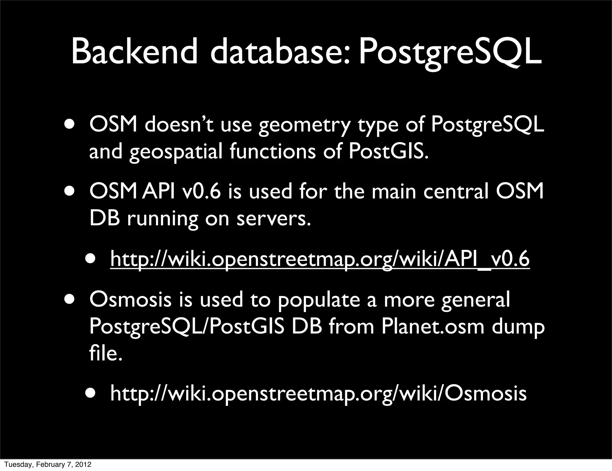 Backend database: PostgreSQL
                •       OSM doesn’t use geometry type of PostgreSQL
                        and geospatial functions of PostGIS.
                •       OSM API v0.6 is used for the main central OSM
                        DB running on servers.
                      •     http://wiki.openstreetmap.org/wiki/API_v0.6
                •       Osmosis is used to populate a more general
                        PostgreSQL/PostGIS DB from Planet.osm dump
                        ﬁle.
                      •     http://wiki.openstreetmap.org/wiki/Osmosis

Tuesday, February 7, 2012
 