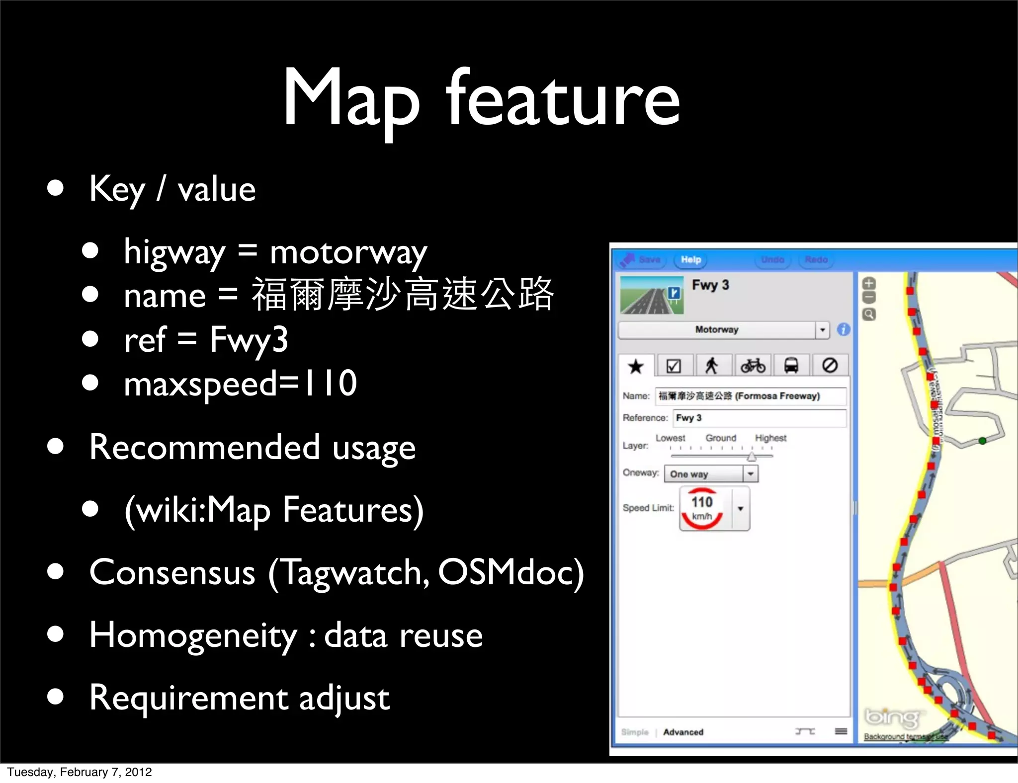 Map feature
      •       Key / value
            •       higway = motorway
            •       name =
            •       ref = Fwy3
            •       maxspeed=110
      •       Recommended usage
            •       (wiki:Map Features)
      •       Consensus (Tagwatch, OSMdoc)
      •       Homogeneity : data reuse
      •       Requirement adjust
Tuesday, February 7, 2012
 