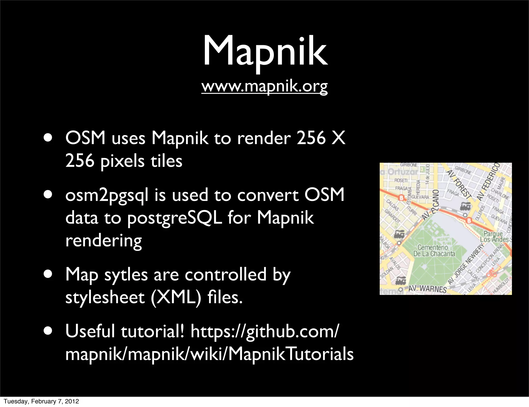 Mapnik
                                    www.mapnik.org


            •       OSM uses Mapnik to render 256 X
                    256 pixels tiles
            •       osm2pgsql is used to convert OSM
                    data to postgreSQL for Mapnik
                    rendering
            •       Map sytles are controlled by
                    stylesheet (XML) ﬁles.
            •       Useful tutorial! https://github.com/
                    mapnik/mapnik/wiki/MapnikTutorials

Tuesday, February 7, 2012
 