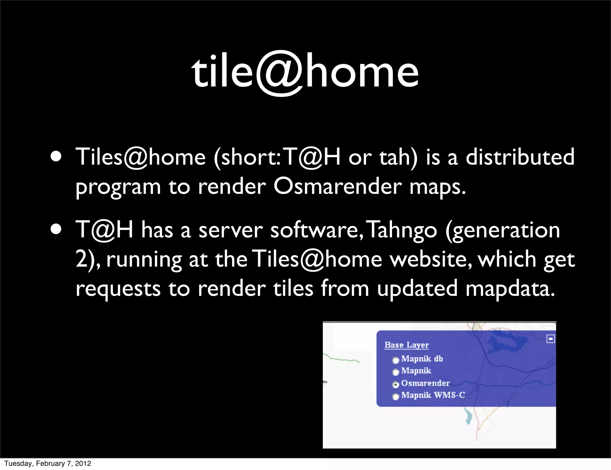 tile@home
            • Tiles@home (short: T@H or tah) is a distributed
                    program to render Osmarender maps.
            • T@H has a server software, Tahngo (generation
                    2), running at the Tiles@home website, which get
                    requests to render tiles from updated mapdata.




Tuesday, February 7, 2012
 