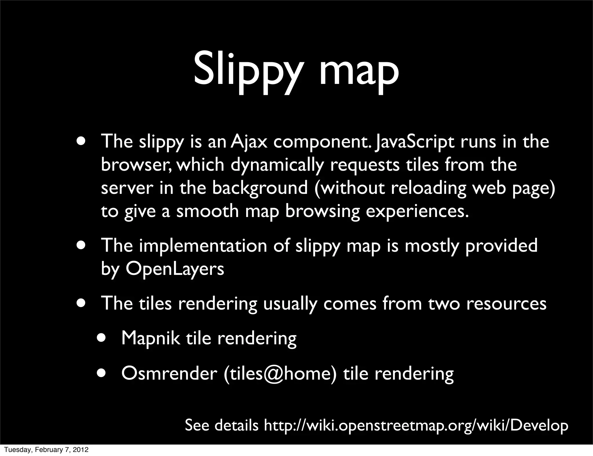 Slippy map
                    •       The slippy is an Ajax component. JavaScript runs in the
                            browser, which dynamically requests tiles from the
                            server in the background (without reloading web page)
                            to give a smooth map browsing experiences.
                    •       The implementation of slippy map is mostly provided
                            by OpenLayers
                    •       The tiles rendering usually comes from two resources
                            •   Mapnik tile rendering
                            •   Osmrender (tiles@home) tile rendering

                                       See details http://wiki.openstreetmap.org/wiki/Develop
Tuesday, February 7, 2012
 