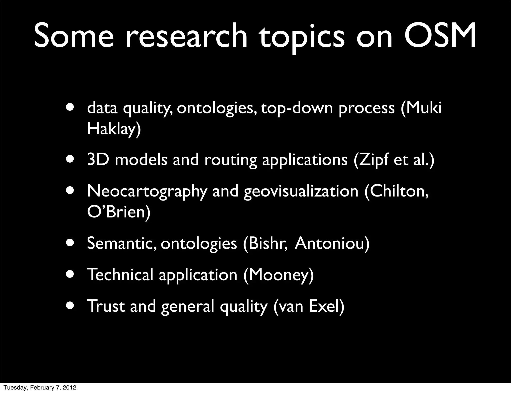 Some research topics on OSM
                    •       data quality, ontologies, top-down process (Muki
                            Haklay)
                    •       3D models and routing applications (Zipf et al.)
                    •       Neocartography and geovisualization (Chilton,
                            O’Brien)
                    •       Semantic, ontologies (Bishr, Antoniou)
                    •       Technical application (Mooney)
                    •       Trust and general quality (van Exel)



Tuesday, February 7, 2012
 