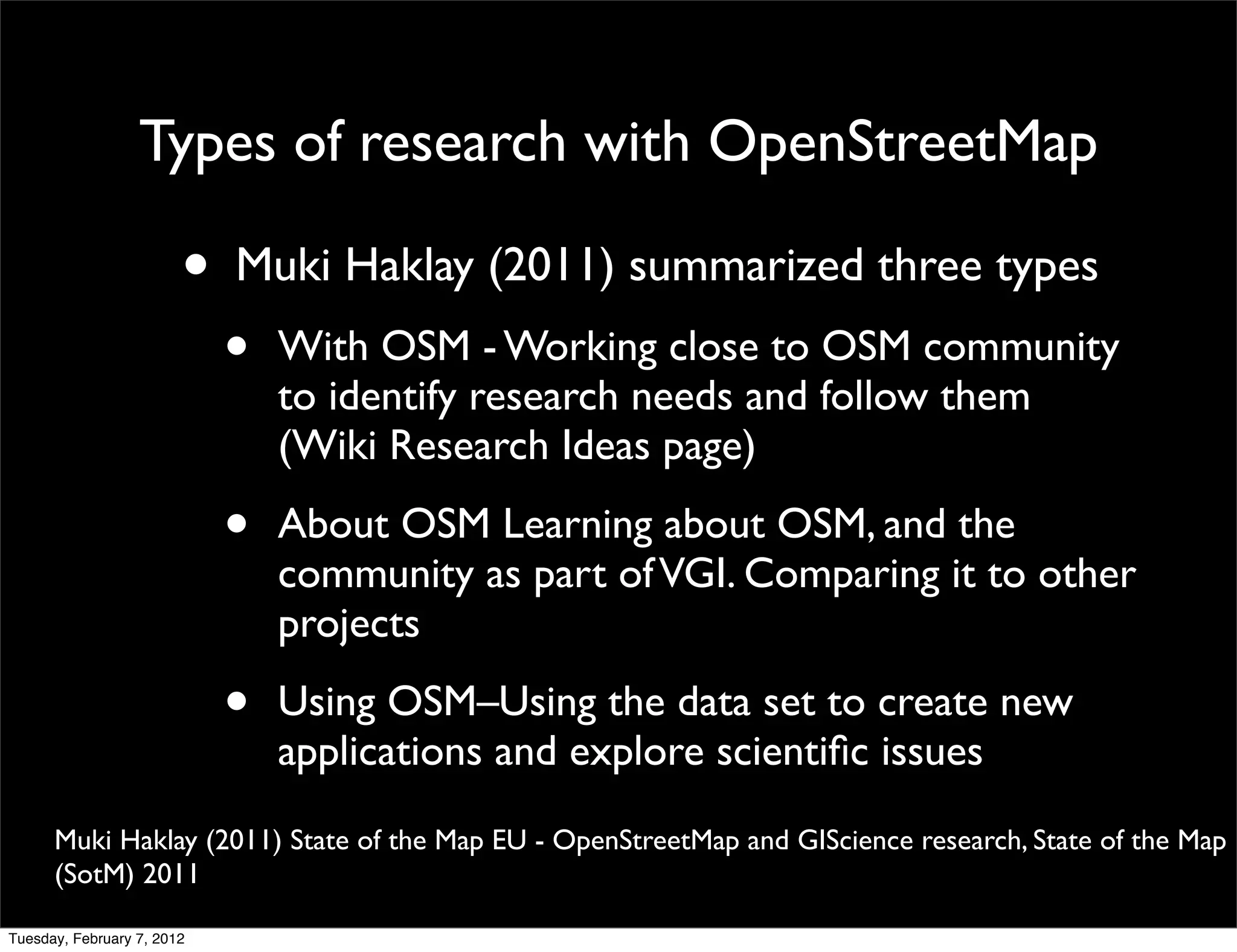Types of research with OpenStreetMap

                        •   Muki Haklay (2011) summarized three types
                            •   With OSM - Working close to OSM community
                                to identify research needs and follow them
                                (Wiki Research Ideas page)

                            •   About OSM Learning about OSM, and the
                                community as part of VGI. Comparing it to other
                                projects

                            •   Using OSM–Using the data set to create new
                                applications and explore scientiﬁc issues
      Muki Haklay (2011) State of the Map EU - OpenStreetMap and GIScience research, State of the Map
      (SotM) 2011

Tuesday, February 7, 2012
 