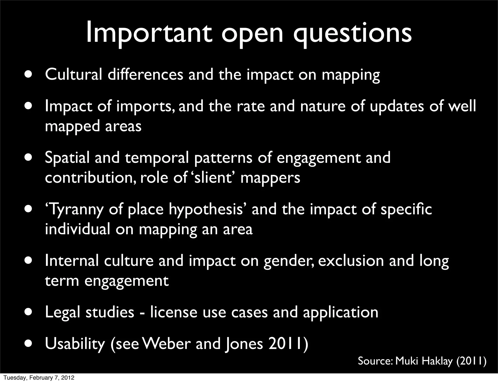 Important open questions
      •       Cultural differences and the impact on mapping

      •       Impact of imports, and the rate and nature of updates of well
              mapped areas

      •       Spatial and temporal patterns of engagement and
              contribution, role of ‘slient’ mappers

      •       ‘Tyranny of place hypothesis’ and the impact of speciﬁc
              individual on mapping an area

      •       Internal culture and impact on gender, exclusion and long
              term engagement

      •       Legal studies - license use cases and application

      •       Usability (see Weber and Jones 2011)
                                                           Source: Muki Haklay (2011)
Tuesday, February 7, 2012
 