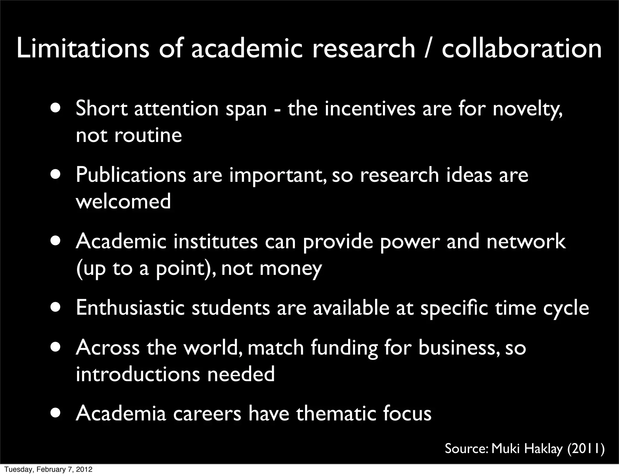 Limitations of academic research / collaboration

            •       Short attention span - the incentives are for novelty,
                    not routine
            •       Publications are important, so research ideas are
                    welcomed
            •       Academic institutes can provide power and network
                    (up to a point), not money
            •       Enthusiastic students are available at speciﬁc time cycle
            •       Across the world, match funding for business, so
                    introductions needed
            •       Academia careers have thematic focus
                                                            Source: Muki Haklay (2011)
Tuesday, February 7, 2012
 