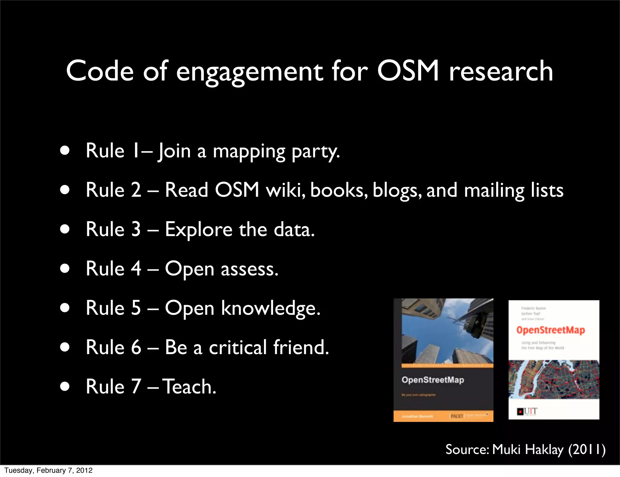 Code of engagement for OSM research

               •      Rule 1– Join a mapping party.

               •      Rule 2 – Read OSM wiki, books, blogs, and mailing lists

               •      Rule 3 – Explore the data.

               •      Rule 4 – Open assess.

               •      Rule 5 – Open knowledge.

               •      Rule 6 – Be a critical friend.

               •      Rule 7 – Teach.

                                                               Source: Muki Haklay (2011)
Tuesday, February 7, 2012
 