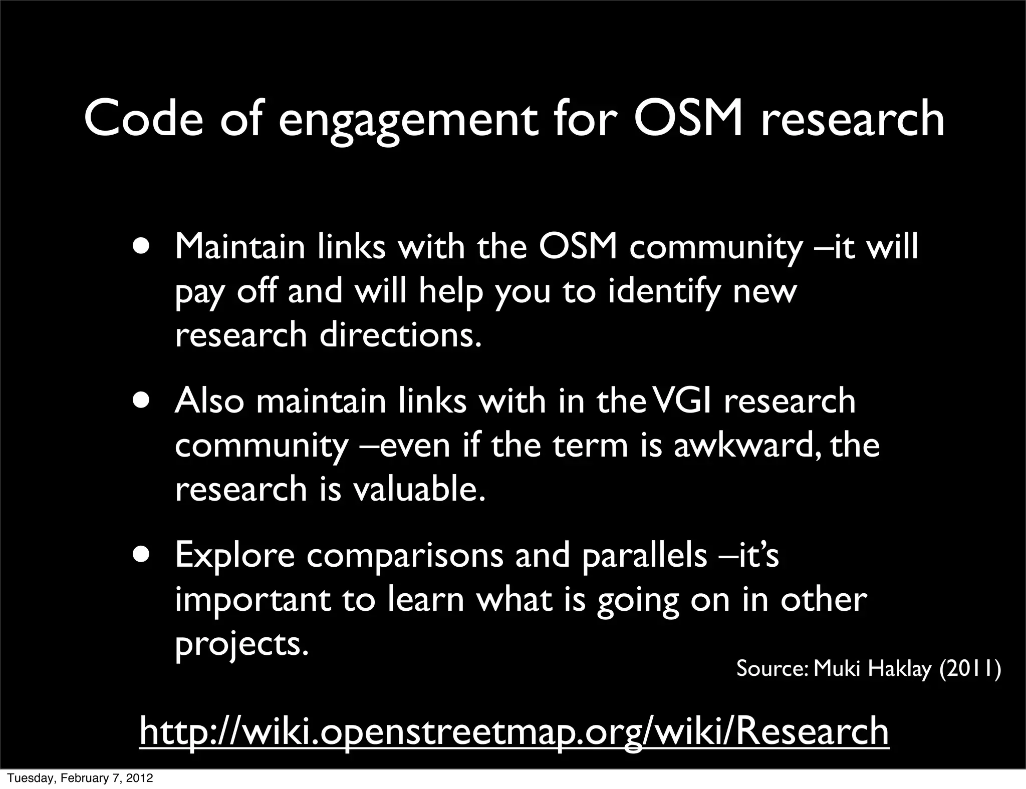 Code of engagement for OSM research

                    •       Maintain links with the OSM community –it will
                            pay off and will help you to identify new
                            research directions.
                    •       Also maintain links with in the VGI research
                            community –even if the term is awkward, the
                            research is valuable.
                    •       Explore comparisons and parallels –it’s
                            important to learn what is going on in other
                            projects.
                                                               Source: Muki Haklay (2011)

                      http://wiki.openstreetmap.org/wiki/Research
Tuesday, February 7, 2012
 