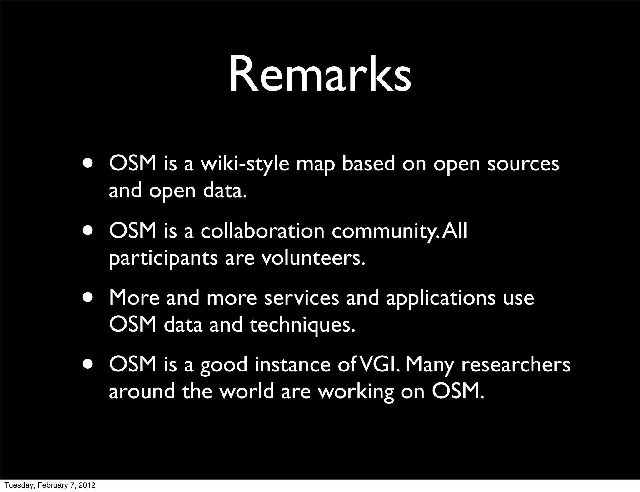 Remarks
                    •       OSM is a wiki-style map based on open sources
                            and open data.
                    •       OSM is a collaboration community. All
                            participants are volunteers.
                    •       More and more services and applications use
                            OSM data and techniques.
                    •       OSM is a good instance of VGI. Many researchers
                            around the world are working on OSM.


Tuesday, February 7, 2012
 