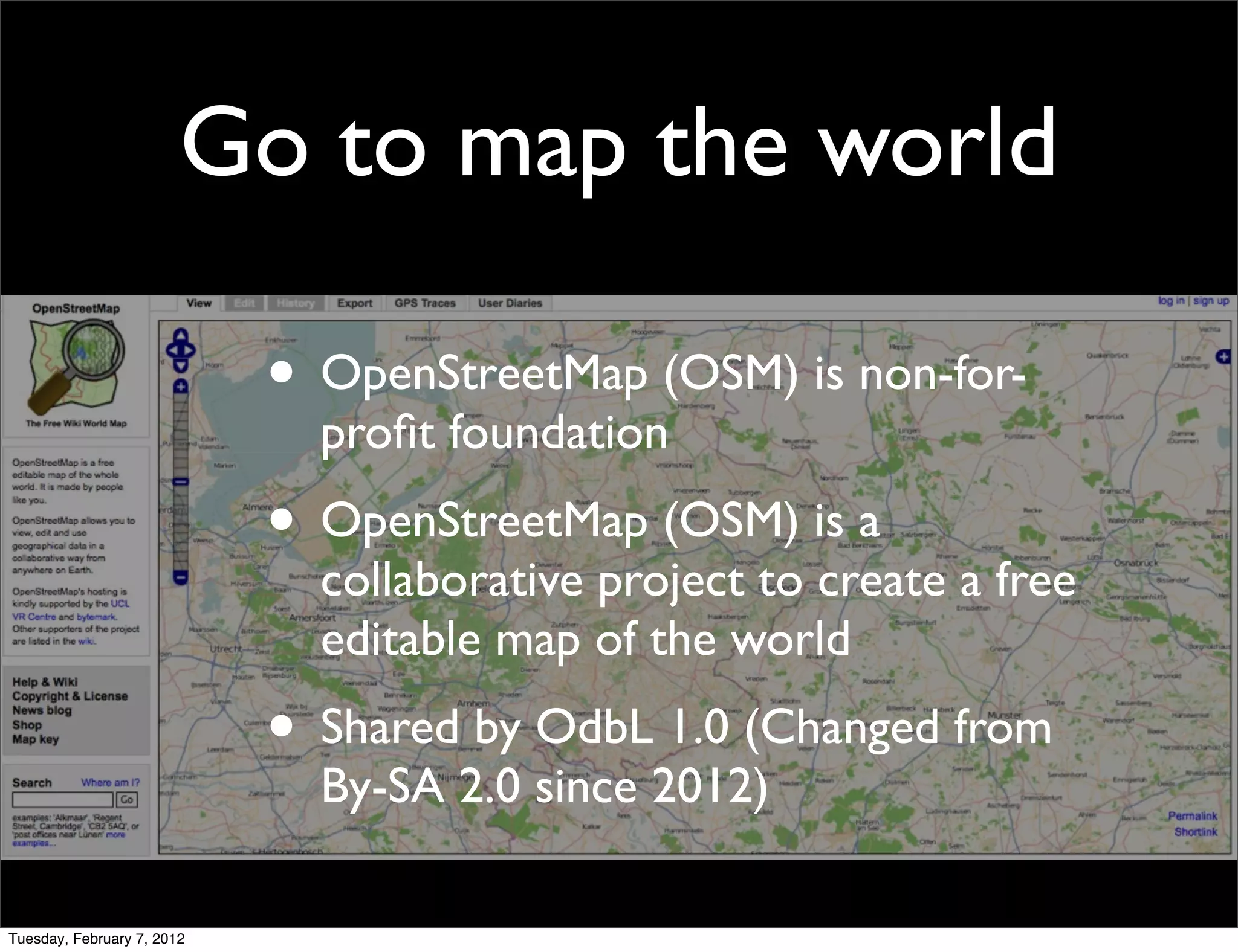 Go to map the world

                            • OpenStreetMap (OSM) is non-for-
                              proﬁt foundation
                            • OpenStreetMap (OSM) is a
                              collaborative project to create a free
                              editable map of the world
                            • Shared by OdbL 1.0 (Changed from
                              By-SA 2.0 since 2012)

Tuesday, February 7, 2012
 